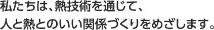 私たちは、熱技術を通じて、人と熱とのいい関係づくりをめざします。