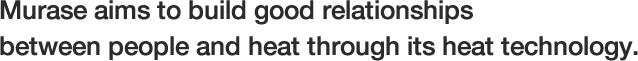 Murase aims to build good relationships between people and heat through its heat technology.