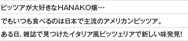 ピッツアが大好きなHANAKO嬢・・・でもいつも食べるのは日本で主流のアメリカンピッツア。ある日、雑誌で見つけたイタリア風ピッツェリアで新しい味発見！