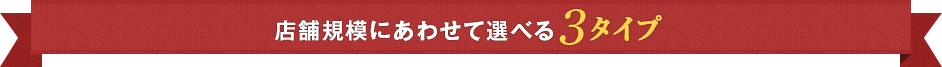 店舗規模にあわせて選べる3タイプ